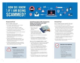 Housing Scams/Fraud
How can I identify a housing scam?
•	 The “landlord” requires payment in cash or through
a wire transfer before showing property.
•	 The “landlord” requests large amount of money,
or multiple months’ rent in advance to secure a place.
•	 The advertisement only shows the outside of the property
or photos that do not match the actual house.
•	 The “landlord” does not provide proper contact information
for you to contact him/her.
•	 You receive an email from a student outside of
North America requesting that you rent out your place.
Usually the email will sound odd, and there will be
grammar/spelling errors.
•	 A potential roommate/tenant offers to send you a
high-value cashier’s check to pay for the rental. Usually
they will give excuses as to why they are sending extra
money for the cost of the rental.
•	 A potential roommate/tenant claims that a confirmation
code is required before he/she can withdraw your money.
Once you have wired money to them, it is gone.
Canada Revenue Agency (CRA) and Immigration,
Refugees and Citizenship Canada (IRCC)
Citizenship and Immigration
Canada (CIC) Scams/Fraud
•	 IRCC will never ask for
payment via email or
over phone.
•	 CIC will never ask to verify
personal information such as date
of birth, Social Insurance Number
(SIN) number, bank information etc.
•	 CIC will never call and threaten you with deportation
or jail.
•	 The caller will sound aggressive over the phone
requesting to pay fees immediately and stating you will
face deportation, loss of passport and citizenship.
How can I tell if an immigration website is a scam?
•	 The website offers special, too good to be true immigration
deals, or guarantees entry in Canada, high-paying jobs
or faster processing of your application.
•	 It looks like an official government of Canada site,
but it is in one language only and does not have the
Canada.ca URL or a URL that ends with “.gc.ca”.
•	 It asks you to provide personal information, financial
information or make a deposit before you even start
the application process.
•	 There is no padlock symbol in the window browser or
https:// at the beginning of the web address to show it
is a secure site.
•	 You cannot reach anyone listed in the website’s contact
information, or the website has no contact information.
REMEMBER
•	 Request a lease/contract. Read and
review it thoroughly before you sign
•	 Contact Equifax and TransUnion if
you have given sensitive information
on applications
•	 Contact your campus Housing
Coordinator if you are unsure about
specific Canadian laws
Job Scams/Fraud
How can I identify and protect myself from a job scam?
•	 If a job sounds too good to be true, it probably is.
•	 You are contacted by a potential employer and offered a job
where you can work from home, set your own hours, and all
you need to do is deposit money into their bank account.
•	 An “employer” asks you to purchase bitcoin, and then send
the bitcoin to another account with the incentive that you
can keep a “commission” from the money deposited.
•	 You receive an email from a potential employer that does
not look official and does not have a company signature and
job contracts are not on company letterhead, etc.
•	 If you receive a cheque or funds deposited to your account
in response to a job application, advise your financial
institution immediately.
•	 Be mindful where you post your resume; scammers use
legitimate websites to seek out victims.
Safety tips for job applicants:
Do not provide personal or sensitive
information in your resume, such as
•	 Social Insurance Number (SIN)
•	 Age, martial status or date of birth
•	 Driver’s licence
•	 Health card number
•	 Any banking or financial institution
that has your credit card or bank
numbers and Personal Identification
Numbers (PIN)
 