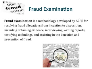 Fraud&Examina?on&&&&&
Fraud&examination&is#a#methodology#developed#by#ACFE#for#
resolving#fraud#allegations#from#inception#to#disposition,#
including#obtaining#evidence,#interviewing,#writing#reports,#
testifying#to#Findings,#and#assisting#in#the#detection#and#
prevention#of#fraud.##
 