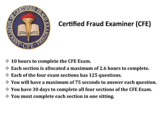 Cer?ﬁed&Fraud&Examiner&(CFE)&
&&&
!  10&hours&to&complete&the&CFE&Exam.&&
!  Each&section&is&allocated&a&maximum&of&2.6&hours&to&complete.&&
!  Each&of&the&four&exam&sections&has&125&questions.&
!  You&will&have&a&maximum&of&75&seconds&to&answer&each&question.&
!  You&have&30&days&to&complete&all&four&sections&of&the&CFE&Exam.&
!  You&must&complete&each&section&in&one&sitting.&
&
 