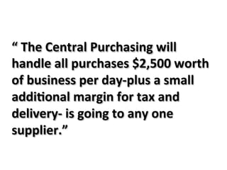 “&The&Central&Purchasing&will&
handle&all&purchases&$2,500&worth&
of&business&per&dayJplus&a&small&
addi?onal&margin&for&tax&and&
deliveryJ&is&going&to&any&one&
supplier.”&&
 