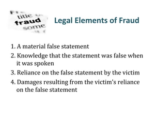 Legal&Elements&of&Fraud&
!
1.#A#material#false#statement##
2.#Knowledge#that#the#statement#was#false#when#
it#was#spoken#
3.#Reliance#on#the#false#statement#by#the#victim##
4.#Damages#resulting#from#the#victim’s#reliance#
on#the#false#statement#
 