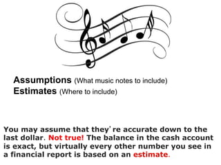 Assumptions (What music notes to include)
Estimates (Where to include)
!
You may assume that they re accurate down to the
last dollar. Not true! The balance in the cash account
is exact, but virtually every other number you see in
a financial report is based on an estimate.
 