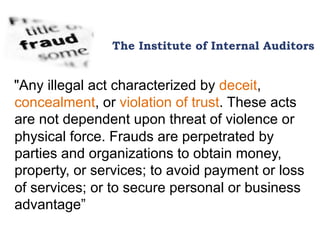 The Institute of Internal Auditors
"Any illegal act characterized by deceit,
concealment, or violation of trust. These acts
are not dependent upon threat of violence or
physical force. Frauds are perpetrated by
parties and organizations to obtain money,
property, or services; to avoid payment or loss
of services; or to secure personal or business
advantage”
 