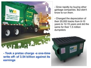 - Took a pretax charge -a one-time
write off- of 3.54 billion against its
earnings
- Grow rapidly by buying other
garbage companies. But didn't
know to run them.
- Changed the depreciation of
their 20,000 tracks from 8-10
years to 12-15 years and did the
same for their 1.5 million
dumpsters
 