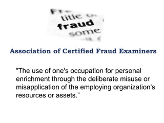 Association of Certified Fraud Examiners
"The use of one's occupation for personal
enrichment through the deliberate misuse or
misapplication of the employing organization's
resources or assets.”
 