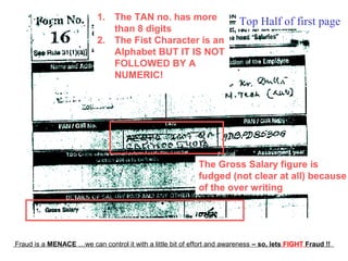 1. The TAN no. has more                       Top Half of first page
                              than 8 digits
                           2. The Fist Character is an
                              Alphabet BUT IT IS NOT
                              FOLLOWED BY A
                              NUMERIC!




                                                            The Gross Salary figure is
                                                            fudged (not clear at all) because
                                                            of the over writing




Fraud is a MENACE …we can control it with a little bit of effort and awareness – so, lets FIGHT Fraud !!
 
