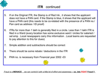 ITR continued

5.    If on the Original ITR, the Stamp is of Red Ink , it shows that the applicant
      does not have a PAN card. If the Stamp is blue, it shows that the applicant will
      have a PAN card (this needs to be co-related with the presence of a PAN no./
      Pan card as address / ID proof)

6.    ITRs for more than 1 lakh is generally filed in a circle. Less than 1 lakh ITR is
      filed in a Ward (every location has some exclusive ward / circles for salaried /
      sel emp . Local newspapers carry this information . Local teams are requested
      to pay attention to this for clues)

7.    Simple addition and subtractions should be correct

8.    There should be some rebate / deductions in the ITR

9.    PAN no. is necessary from Financial year 2002 -03




Fraud is a MENACE …we can control it with a little bit of effort and awareness – so, lets FIGHT Fraud !!
 