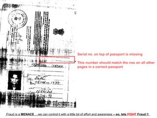 Serial no. on top of passport is missing

                                                   This number should match the nos on all other
                                                   pages in a correct passport




Fraud is a MENACE …we can control it with a little bit of effort and awareness – so, lets FIGHT Fraud !!
 