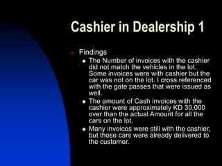 Cashier in Dealership 1
 Findings
 The Number of invoices with the cashier
did not match the vehicles in the lot.
Some invoices were with cashier but the
car was not on the lot. I cross referenced
with the gate passes that were issued as
well.
 The amount of Cash invoices with the
cashier were approximately KD 30,000
over than the actual Amount for all the
cars on the lot.
 Many invoices were still with the cashier,
but those cars were already delivered to
the customer.
 