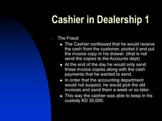 Cashier in Dealership 1
 The Fraud
 The Cashier confessed that he would receive
the cash from the customer, pocket it and put
the invoice copy in his drawer. (that is not
send the copies to the Accounts dept)
 At the end of the day he would only send
those invoice copies along with the cash
payments that he wanted to send.
 In order that the accounting department
would not suspect, he would pick the old
invoices and send them a week or so later.
 This way the cashier was able to keep in his
custody KD 30,000.
 