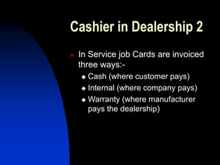 Cashier in Dealership 2
 In Service job Cards are invoiced
three ways:-
 Cash (where customer pays)
 Internal (where company pays)
 Warranty (where manufacturer
pays the dealership)
 