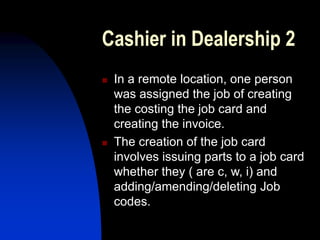 Cashier in Dealership 2
 In a remote location, one person
was assigned the job of creating
the costing the job card and
creating the invoice.
 The creation of the job card
involves issuing parts to a job card
whether they ( are c, w, i) and
adding/amending/deleting Job
codes.
 