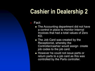 Cashier in Dealership 2
 Fact:
 The Accounting department did not have
a control in place to monitor Internal
Invoices that had a total values of Zero
KD.
 The Job Card was created by the
Receptionist, whereby the
Controller/cashier would assign create
job codes to the job card.
 However he could not issue parts or
return parts to a job card as this was
controlled by the Parts controller.
 