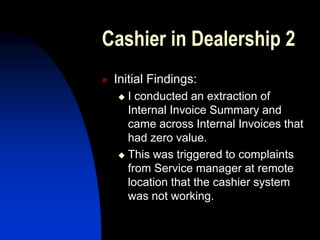 Cashier in Dealership 2
 Initial Findings:
 I conducted an extraction of
Internal Invoice Summary and
came across Internal Invoices that
had zero value.
 This was triggered to complaints
from Service manager at remote
location that the cashier system
was not working.
 
