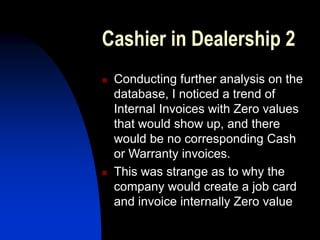 Cashier in Dealership 2
 Conducting further analysis on the
database, I noticed a trend of
Internal Invoices with Zero values
that would show up, and there
would be no corresponding Cash
or Warranty invoices.
 This was strange as to why the
company would create a job card
and invoice internally Zero value
 