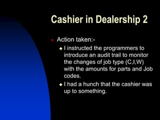 Cashier in Dealership 2
 Action taken:-
 I instructed the programmers to
introduce an audit trail to monitor
the changes of job type (C,I,W)
with the amounts for parts and Job
codes.
 I had a hunch that the cashier was
up to something.
 