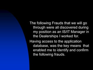 The following Frauds that we will go
through were all discovered during
my position as an IS/IT Manager in
the Dealerships I worked for.
Having access to the application
database, was the key means that
enabled me to identify and confirm
the following frauds.
 