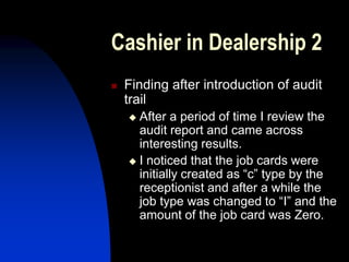 Cashier in Dealership 2
 Finding after introduction of audit
trail
 After a period of time I review the
audit report and came across
interesting results.
 I noticed that the job cards were
initially created as “c” type by the
receptionist and after a while the
job type was changed to “I” and the
amount of the job card was Zero.
 