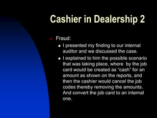 Cashier in Dealership 2
 Fraud:
 I presented my finding to our internal
auditor and we discussed the case.
 I explained to him the possible scenario
that was taking place, where by the job
card would be created as “cash” for an
amount as shown on the reports, and
then the cashier would cancel the job
codes thereby removing the amounts.
And convert the job card to an internal
one.
 