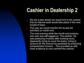Cashier in Dealership 2
 We set a plan where we would hint to the cashier
that an internal audit would take place in the next
couple of days.
 This way we would monitor him to see his
activities on month end.
 The next evening while the month end process,
one user was still logged on. The cashier. He
was producing invoices after working hours.
Apparently trying to cover his tracks, trying to
account for the amount he pocketed by producing
computerized invoices . This provided us with
more evidence to now confront the cashier.
 