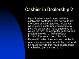Cashier in Dealership 2
 Upon further investigation with the
cashier he confessed that he would do
the same as we suspected. However
when ever a customer would come to
pick his car up and make payment, he
would tell him the computer is down and
provide him with a “Manual Cash
Invoice” that was created by him.
 He would collect the cash and pocket it.
 Accounts would not be able find out. And
he could only do this fraud on job cards
that had no parts issued to it.
 