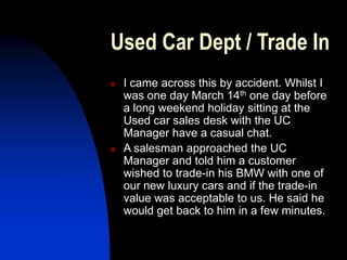 Used Car Dept / Trade In
 I came across this by accident. Whilst I
was one day March 14th one day before
a long weekend holiday sitting at the
Used car sales desk with the UC
Manager have a casual chat.
 A salesman approached the UC
Manager and told him a customer
wished to trade-in his BMW with one of
our new luxury cars and if the trade-in
value was acceptable to us. He said he
would get back to him in a few minutes.
 