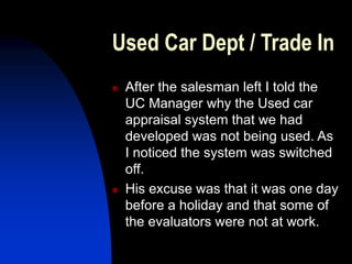 Used Car Dept / Trade In
 After the salesman left I told the
UC Manager why the Used car
appraisal system that we had
developed was not being used. As
I noticed the system was switched
off.
 His excuse was that it was one day
before a holiday and that some of
the evaluators were not at work.
 