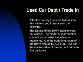 Used Car Dept / Trade In
 After the holiday I decided to look into
this trade-in and I discovered the
following.
 The Details of the BMW trade in were
not correct. The model & year number
was not as per what the salesman
mentioned. And the trade-in amount of
the BMW was off by KD 3,000. (As per
the market value of the car, as I came to
find out later)
 