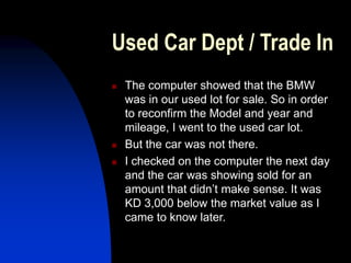 Used Car Dept / Trade In
 The computer showed that the BMW
was in our used lot for sale. So in order
to reconfirm the Model and year and
mileage, I went to the used car lot.
 But the car was not there.
 I checked on the computer the next day
and the car was showing sold for an
amount that didn’t make sense. It was
KD 3,000 below the market value as I
came to know later.
 