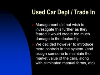 Used Car Dept / Trade In
 Management did not wish to
investigate this further as they
feared it would create too much
damage to the dealership.
 We decided however to introduce
more controls in the system. (and
assign someone to maintain the
market value of the cars, along
with eliminated manual forms, etc)
 