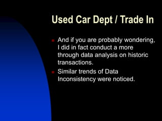 Used Car Dept / Trade In
 And if you are probably wondering,
I did in fact conduct a more
through data analysis on historic
transactions.
 Similar trends of Data
Inconsistency were noticed.
 