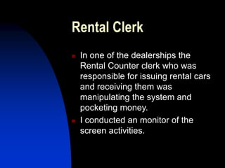 Rental Clerk
 In one of the dealerships the
Rental Counter clerk who was
responsible for issuing rental cars
and receiving them was
manipulating the system and
pocketing money.
 I conducted an monitor of the
screen activities.
 