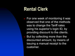 Rental Clerk
 For one week of monitoring it was
observed that one of the methods
was to change the Tariff rates
using his superior’s login ID, by
providing discount to the clients.
 But by collecting more than the
discounted amount, by means of
issuing a manual receipt to the
customer.
 
