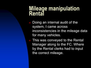Mileage manipulation
Rental
 Doing an internal audit of the
system, I came across
inconsistencies in the mileage data
for many vehicles.
 This was conveyed to the Rental
Manager along to the FC. Where
by the Rental clerks had to input
the correct mileage.
 