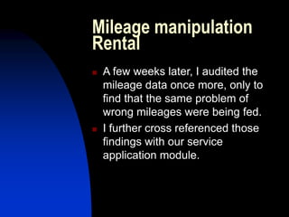 Mileage manipulation
Rental
 A few weeks later, I audited the
mileage data once more, only to
find that the same problem of
wrong mileages were being fed.
 I further cross referenced those
findings with our service
application module.
 