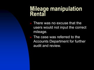 Mileage manipulation
Rental
 There was no excuse that the
users would not input the correct
mileage.
 The case was referred to the
Accounts Department for further
audit and review.
 