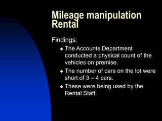 Mileage manipulation
Rental
Findings:
 The Accounts Department
conducted a physical count of the
vehicles on premise.
 The number of cars on the lot were
short of 3 – 4 cars.
 These were being used by the
Rental Staff.
 