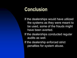 Conclusion
If the dealerships would have utilized
the systems as they were meant to
be used, some of the frauds might
have been averted.
If the dealerships conducted regular
audits as well.
If the dealership enforced strict
penalties for system abuse.
 