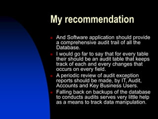 My recommendation
 And Software application should provide
a comprehensive audit trail of all the
Database.
 I would go far to say that for every table
their should be an audit table that keeps
track of each and every changes that
occurs on every field.
 A periodic review of audit exception
reports should be made, by IT, Audit,
Accounts and Key Business Users.
 Falling back on backups of the database
to conducts audits serves very little help
as a means to track data manipulation.
 