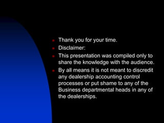  Thank you for your time.
 Disclaimer:
 This presentation was compiled only to
share the knowledge with the audience.
 By all means it is not meant to discredit
any dealership accounting control
processes or put shame to any of the
Business departmental heads in any of
the dealerships.
 