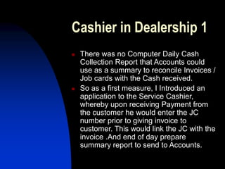 Cashier in Dealership 1
 There was no Computer Daily Cash
Collection Report that Accounts could
use as a summary to reconcile Invoices /
Job cards with the Cash received.
 So as a first measure, I Introduced an
application to the Service Cashier,
whereby upon receiving Payment from
the customer he would enter the JC
number prior to giving invoice to
customer. This would link the JC with the
invoice .And end of day prepare
summary report to send to Accounts.
 