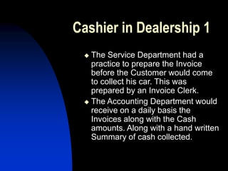 Cashier in Dealership 1
 The Service Department had a
practice to prepare the Invoice
before the Customer would come
to collect his car. This was
prepared by an Invoice Clerk.
 The Accounting Department would
receive on a daily basis the
Invoices along with the Cash
amounts. Along with a hand written
Summary of cash collected.
 