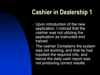 Cashier in Dealership 1
 Upon introduction of the new
application. I noticed that the
cashier was not utilizing the
application as instructed and
trained.
 The cashier Complains the system
was not working, and that he had
inputted the required info, and
hence the daily cash report was
not producing correct results.
 