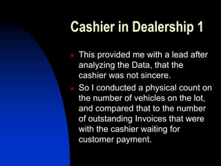 Cashier in Dealership 1
 This provided me with a lead after
analyzing the Data, that the
cashier was not sincere.
 So I conducted a physical count on
the number of vehicles on the lot,
and compared that to the number
of outstanding Invoices that were
with the cashier waiting for
customer payment.
 