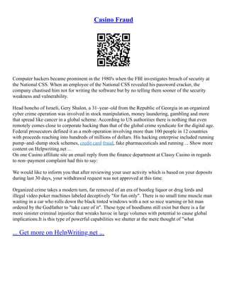 Casino Fraud
Computer hackers became prominent in the 1980's when the FBI investigates breach of security at
the National CSS. When an employee of the National CSS revealed his password cracker, the
company chastised him not for writing the software but by no telling them sooner of the security
weakness and vulnerability.
Head honcho of Israeli, Gery Shalon, a 31–year–old from the Republic of Georgia in an organized
cyber crime operation was involved in stock manipulation, money laundering, gambling and more
that spread like cancer in a global scheme. According to US authorities there is nothing that even
remotely comes close to corporate hacking than that of the global crime syndicate for the digital age.
Federal prosecutors defined it as a mob operation involving more than 100 people in 12 countries
with proceeds reaching into hundreds of millions of dollars. His hacking enterprise included running
pump–and–dump stock schemes, credit card fraud, fake pharmaceuticals and running ... Show more
content on Helpwriting.net ...
On one Casino affiliate site an email reply from the finance department at Classy Casino in regards
to non–payment complaint had this to say:
We would like to inform you that after reviewing your user activity which is based on your deposits
during last 30 days, your withdrawal request was not approved at this time.
Organized crime takes a modern turn, far removed of an era of bootleg liquor or drug lords and
illegal video poker machines labeled deceptively "for fun only". There is no small time muscle man
waiting in a car who rolls down the black tinted windows with a not so nice warning or hit man
ordered by the Godfather to "take care of it". These type of hoodlums still exist but there is a far
more sinister criminal injustice that wreaks havoc in large volumes with potential to cause global
implications.It is this type of powerful capabilities we shutter at the mere thought of "what
... Get more on HelpWriting.net ...
 