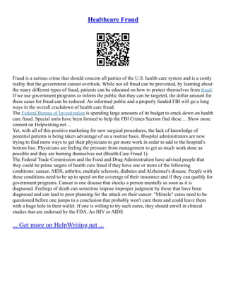 Healthcare Fraud
Fraud is a serious crime that should concern all parties of the U.S. health care system and is a costly
reality that the government cannot overlook. While not all fraud can be prevented, by learning about
the many different types of fraud, patients can be educated on how to protect themselves from fraud.
If we use government programs to inform the public that they can be targeted, the dollar amount for
these cases for fraud can be reduced. An informed public and a properly funded FBI will go a long
ways in the overall crackdown of health care fraud.
The Federal Bureau of Investigation is spending large amounts of its budget to crack down on health
care fraud. Special units have been formed to help the FBI Crimes Section find these ... Show more
content on Helpwriting.net ...
Yet, with all of this positive marketing for new surgical procedures, the lack of knowledge of
potential patients is being taken advantage of on a routine basis. Hospital administrators are now
trying to find more ways to get their physicians to get more work in order to add to the hospital's
bottom line. Physicians are feeling the pressure from management to get as much work done as
possible and they are burning themselves out (Health Care Fraud 1).
The Federal Trade Commission and the Food and Drug Administration have advised people that
they could be prime targets of health care fraud if they have one or more of the following
conditions: cancer, AIDS, arthritis, multiple sclerosis, diabetes and Alzheimer's disease. People with
these conditions need to be up to speed on the coverage of their insurance and if they can qualify for
government programs. Cancer is one disease that shocks a person mentally as soon as it is
diagnosed. Feelings of death can sometime impose improper judgment by those that have been
diagnosed and can lead to poor planning for the attack on their cancer. "Miracle" cures need to be
questioned before one jumps to a conclusion that probably won't cure them and could leave them
with a huge hole in their wallet. If one is willing to try such cures, they should enroll in clinical
studies that are endorsed by the FDA. An HIV or AIDS
... Get more on HelpWriting.net ...
 