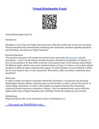Virtual Relationship Fraud
Virtual Relationship Fraud 2.0
Introduction
Deception is one of the most highly discussed terms within the modern day society; the awareness
between deception and communication technology has raised many questions regarding deception
and technology, also known as 'digital deception'.
Research Questions
The questions this paper will research are societal issues concerned with deception and self–
presentation. 1) How can the Internet facilitate deception through the manipulation of identity; 2)
how are lies produced; do they differ in Internet conversations used to form intimate relationships?
Do different media vehicles cause more intentional forms of lying; 3) is there a way to detect digital
deception in different online communication spaces? In which situation is it more difficult to detect
lies in a text–based or face–to–face interaction? What factors affect our ability to determine these
deceptions?
Motivation
In order to further develop the motivation behind this fascination, I will question the reasoning
behind digital identity fallacies, and what steps are/can be taken in order to prevent this misuse of
online dating communities. In order to fully prepare an argument that has been structurally
constructed based on previous researchers evidence, I have incorporated many sources that have
addressed the topic of digital deception and "catfishing" before developing my own research.
Methodology
Digital deception refers to the intentional control of information in a
... Get more on HelpWriting.net ...
 