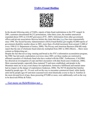 TADA Fraud Hotline
In the decade following entry of TADA, reports of data fraud exploitations to the FTC surged. In
2001, customers documented 86,212 protestations. After three years, the number announced
expanded about 250% to 214,905 grievances (FTC, 2007). Information from other government
offices and private associations likewise bolster the claim that data fraud has risen exponentially
since 1998. The Social Security Administration's (SSA) Fraud Hotline got roughly 65,000 reports of
government disability number abuse in 2001, more than a fivefold increment from around 11,000 of
every 1998 (U.S. Department of Justice, 2000). The Privacy and American Business (P&AB) study
report that the rate of wholesale fraud relatively multiplied from 2001 to 2002 (Morris ... Show more
content on Helpwriting.net ...
Despite the fact that not as long–running and broad as the FTC's information accumulation program,
the ITRC has led yearly exploitation overviews since 2003, yet these studies are restricted to
affirmed casualties of wholesale fraud who have worked with the ITRC. Furthermore, CALPIRG
has directed an investigation of cops and their encounters with data fraud cases (Anderson, 2006).
More seasoned people, especially those matured 75 and more established, and people in the
Mountain states are in any event chance for exploitation. Instructive fulfillment and marital status
had no impact on the danger of exploitation (Anderson, 2006). The NCVS detailed that families
headed by people ages 18– 24 were well on the way to encounter commercial fraud, while family
units led by people ages 65 and more seasoned were most drastically averse to face it. Families in
the most elevated level of pay, those procuring $75,000 or more, were additionally well on the way
to be deceived (White & Fisher,
... Get more on HelpWriting.net ...
 