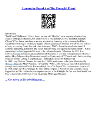 Accounting Fraud And The Financial Fraud
Introduction
WorldCom CEO Bernard Ebbers, former partner said "He didn't know anything about the long
distance or telephone business, but he knew how to read numbers, he was a number cruncher."
("Inside") This should have been a warning sign to those investing in the company that Ebbers
wasn't the best choice to run the 2nd biggest telecom company in America. WorldCom was just one
of many accounting frauds that took place in the early 2000's. But unfortunately that trend of
dishonest accounting didn't stop. The reason behind writing this report is to examine the $11 billion
accounting fraud the biggest in US history, the collusion between Ebbers and the CFO Scott
Sullivan to deceive investors, causing the loss of thousands of jobs and costing investors billions of
dollars. Hopefully covering this event thoroughly will make other CEO's think twice before stealing
investors' money. Getting in over his head: The fraud and the storm that followed
In 1983 Long Distance Discount Services, Inc(LDDS) was founded in Jackson, Mississippi by
Bernard Ebbers and Maury Waldron. Through the 1980's LDDS purchased many of its competitors
throughout the southern United States making it one of the largest Telecom companies in the world.
In 1995 Ebbers now CEO changed the name of the company to WorldCom and acquired a much
bigger firm MCI in 1998 the largest corporate merger in the US (Lyke 2). One year later WorldCom
tried to take over Sprint which would have made it the biggest telecom
... Get more on HelpWriting.net ...
 