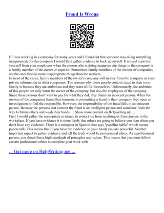 Fraud Is Wrong
If I was working in a company for many years and I found out that someone was doing something
inappropriate for the company I would first gather evidence to back up myself. It is hard to protect
yourself from your employers when the person who is doing inappropriate things in the company is
a family member of the owner or superior. Sometimes family members of the owners of companies
are the ones that do more inappropriate things than the workers.
In most of the cases, family members of the owner's company still money from the company or send
private information to other companies. The reasons why these people commit fraud to their own
family is because they are ambitious and they want all for themselves. Unfortunately, the ambition
of this people not only harm the owner of the company, but also the employees of the company.
Since these persons don't want to pay for what they did, they blame an innocent person. When the
owners of the companies found that someone is committing a fraud in their company they open an
investigation to find the responsible. However, the responsibility of the fraud falls to an innocent
person. Because the persons that commit the fraud is an intelligent person and somehow finds the
way to blame others and wash their hands. ... Show more content on Helpwriting.net ...
First I would gather the appropriate evidence to protect me from anything or from anyone in the
workplace. If you have evidence it is more likely that others are going to believe you than when you
don't have any evidence. There is a metaphor in Spanish that says "papelito habla" which means
papers talk. This means that if you have the evidence on your hands you are powerful. Another
important aspect to gather evidence and tell the truth would be professional ethics. As a professional
person, you should have high standards of principles and values. This means that you must follow
certain professional ethics to complete your work with
... Get more on HelpWriting.net ...
 
